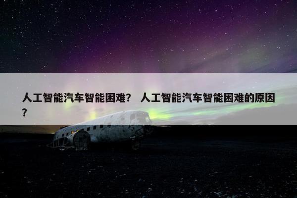 人工智能汽车智能困难? 人工智能汽车智能困难的原因?