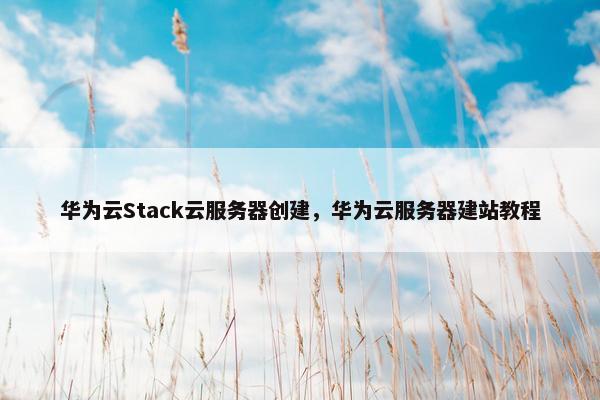 华为云Stack云服务器创建，华为云服务器建站教程