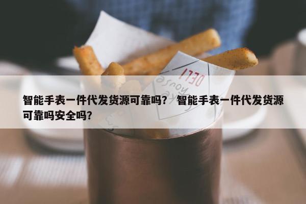 智能手表一件代发货源可靠吗？ 智能手表一件代发货源可靠吗安全吗？