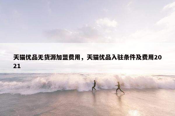 天猫优品无货源加盟费用，天猫优品入驻条件及费用2021