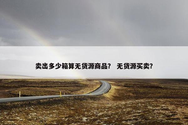 卖出多少箱算无货源商品？ 无货源买卖？