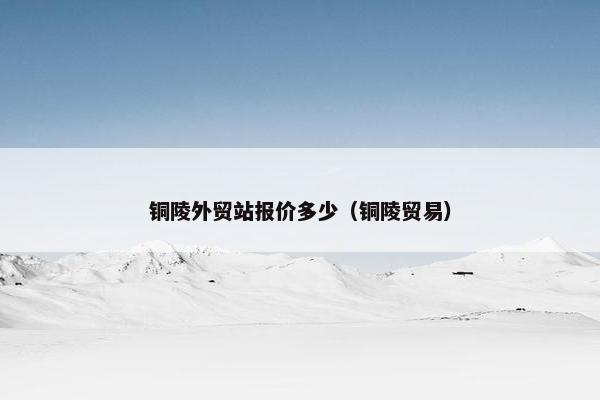 铜陵外贸站报价多少（铜陵贸易）