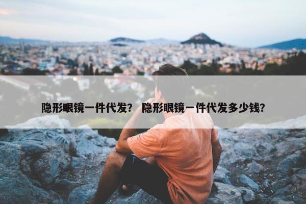 隐形眼镜一件代发？ 隐形眼镜一件代发多少钱？