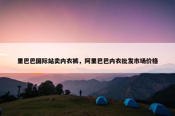 里巴巴国际站卖内衣裤，阿里巴巴内衣批发市场价格