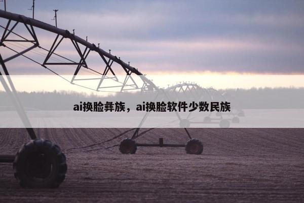 ai换脸彝族,ai换脸软件少数民族