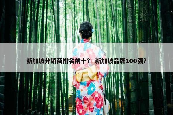 新加坡分销商排名前十? 新加坡品牌100强? 新加坡分销商排名前十? 新加坡品牌100强?