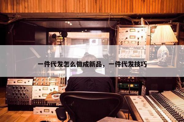 一件代发怎么做成新品，一件代发技巧