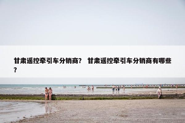 甘肃遥控牵引车分销商？ 甘肃遥控牵引车分销商有哪些？