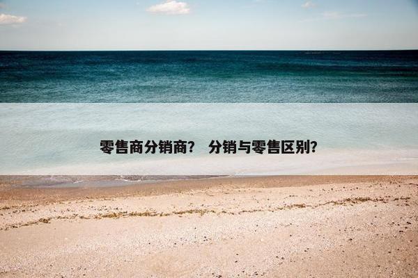 零售商分销商? 分销与零售区别?