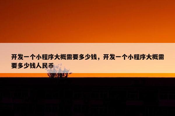 开发一个小程序大概需要多少钱，开发一个小程序大概需要多少钱人民币