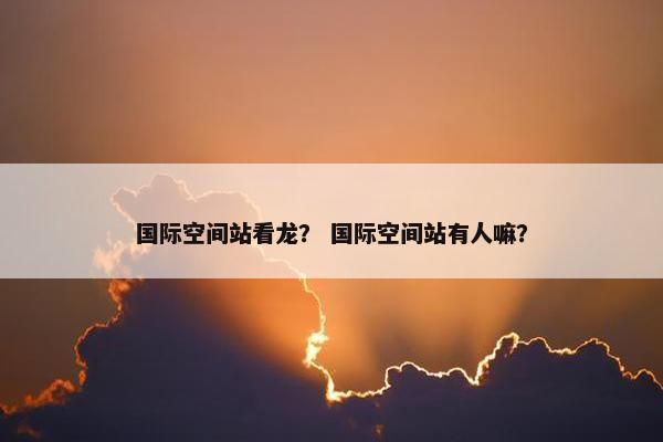 国际空间站看龙? 国际空间站有人嘛?