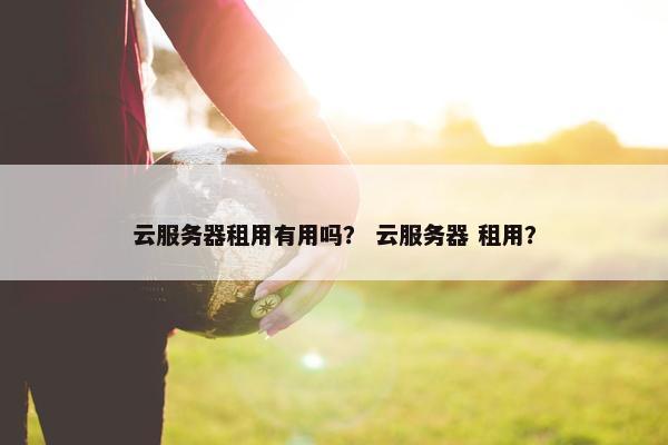 云服务器租用有用吗？ 云服务器 租用？