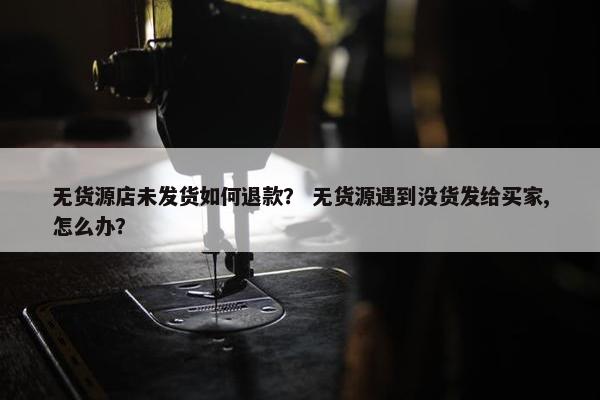 无货源店未发货如何退款？ 无货源遇到没货发给买家,怎么办？