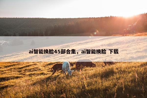 ai智能换脸45部合集,ai智能换脸 下载