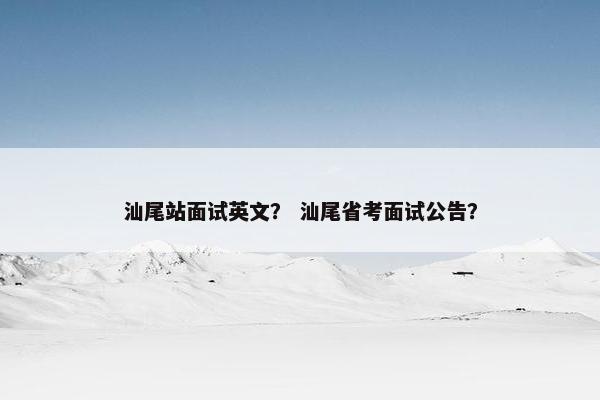 汕尾站面试英文？ 汕尾省考面试公告？