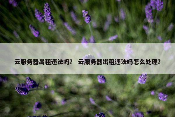 云服务器出租违法吗? 云服务器出租违法吗怎么处理? 云服务器出租违法吗? 云服务器出租违法吗怎么处理?