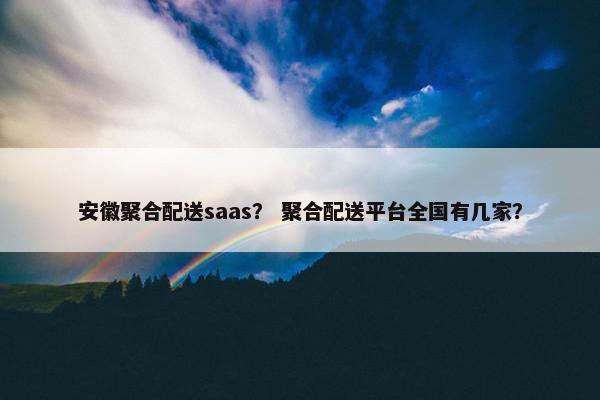 安徽聚合配送saas？ 聚合配送平台全国有几家？