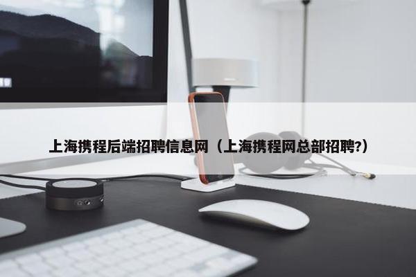 上海携程后端招聘信息网（上海携程网总部招聘?）